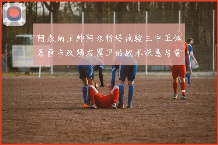 阿森纳主帅阿尔特塔试验三中卫体系萨卡改踢右翼卫的战术深意与前景观察