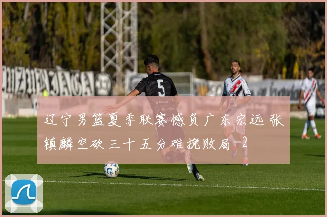 辽宁男篮夏季联赛憾负广东宏远 张镇麟空砍三十五分难挽败局