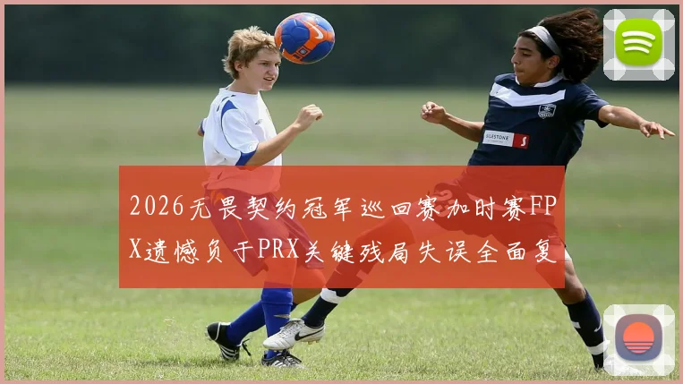 2026无畏契约冠军巡回赛加时赛FPX遗憾负于PRX关键残局失误全面复盘