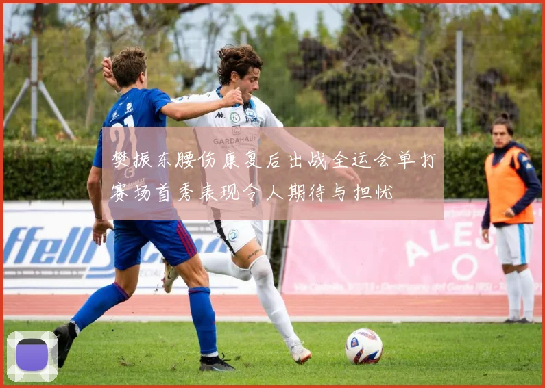 樊振东腰伤康复后出战全运会单打赛场首秀表现令人期待与担忧