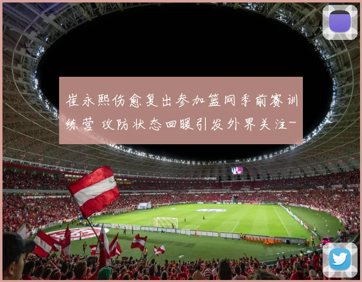 崔永熙伤愈复出参加篮网季前赛训练营 攻防状态回暖引发外界关注