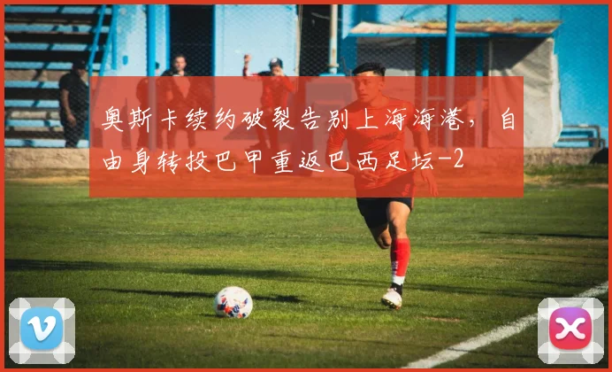 奥斯卡续约破裂告别上海海港,自由身转投巴甲重返巴西足坛