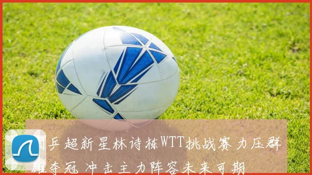 国乒超新星林诗栋WTT挑战赛力压群雄夺冠 冲击主力阵容未来可期