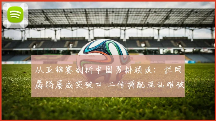 从亚锦赛剖析中国男排顽疾:拦网孱弱屡成突破口 二传调配混乱难破局