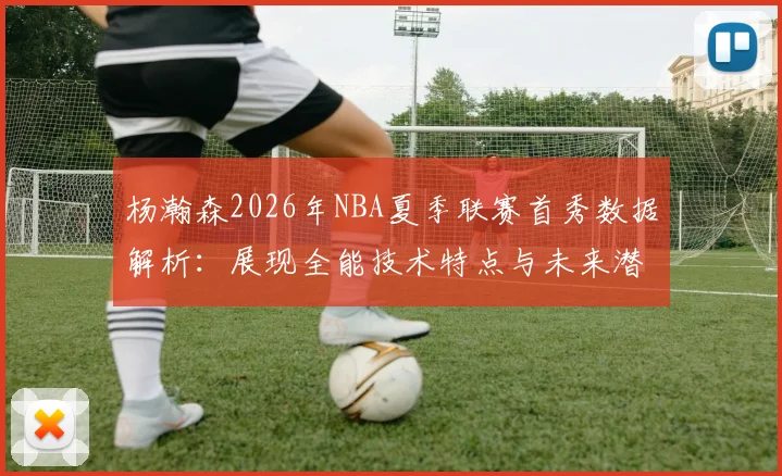 杨瀚森2026年NBA夏季联赛首秀数据解析：展现全能技术特点与未来潜力