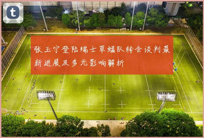 张玉宁登陆瑞士草蜢队转会谈判最新进展及多元影响解析