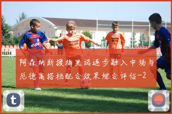 阿森纳新援梅里诺逐步融入中场与厄德高搭档配合效果综合评估