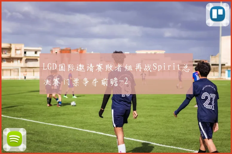 LGD国际邀请赛败者组再战Spirit总决赛门票争夺前瞻