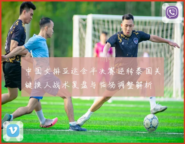 中国女排亚运会半决赛逆转泰国关键换人战术复盘与临场调整解析
