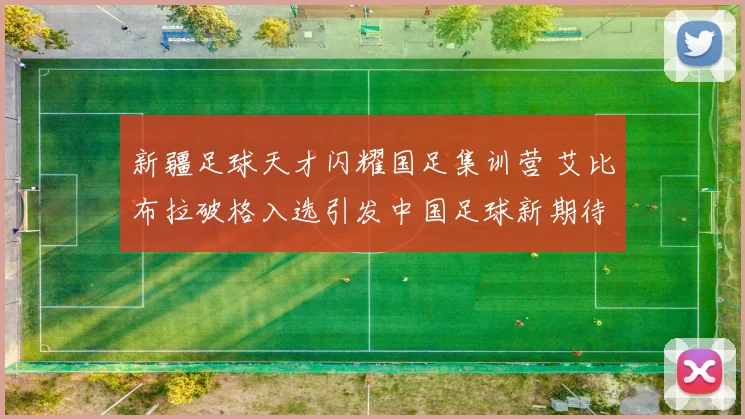 新疆足球天才闪耀国足集训营 艾比布拉破格入选引发中国足球新期待