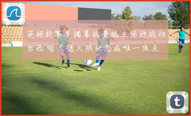 英超新赛季揭幕战曼城主场迎战切尔西 哈兰德火热状态成唯一焦点