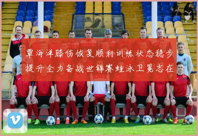 覃海洋膝伤恢复顺利训练状态稳步提升全力备战世锦赛蛙泳卫冕志在必得