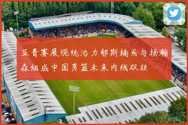 亚青赛展现统治力郇斯楠或与杨瀚森组成中国男篮未来内线双核