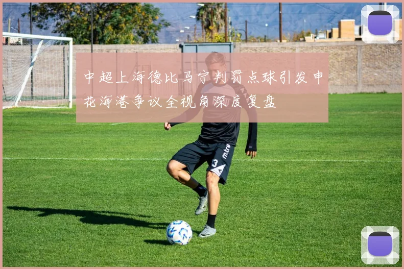 中超上海德比马宁判罚点球引发申花海港争议全视角深度复盘