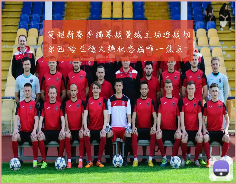 英超新赛季揭幕战曼城主场迎战切尔西 哈兰德火热状态成唯一焦点
