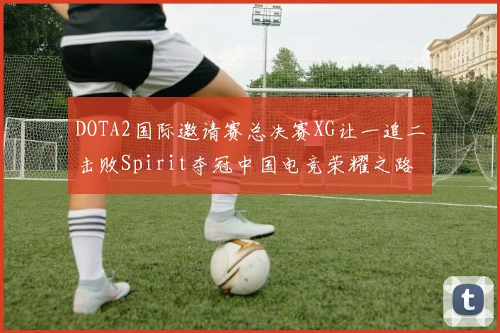 DOTA2国际邀请赛总决赛XG让一追二击败Spirit夺冠中国电竞荣耀之路再创辉煌