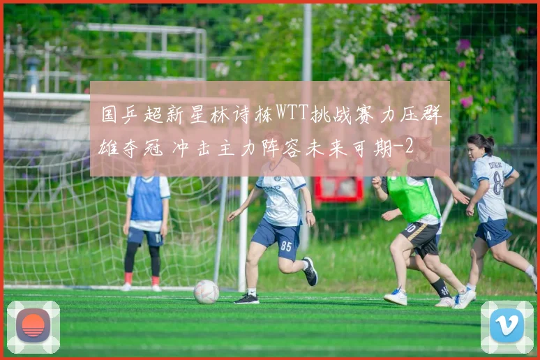 国乒超新星林诗栋WTT挑战赛力压群雄夺冠 冲击主力阵容未来可期