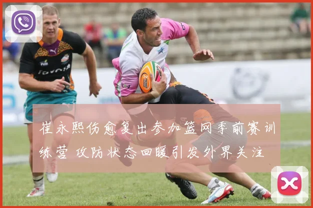 崔永熙伤愈复出参加篮网季前赛训练营 攻防状态回暖引发外界关注