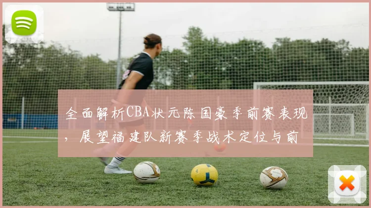 全面解析CBA状元陈国豪季前赛表现，展望福建队新赛季战术定位与前景