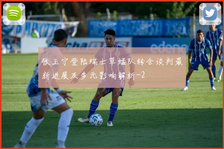 张玉宁登陆瑞士草蜢队转会谈判最新进展及多元影响解析