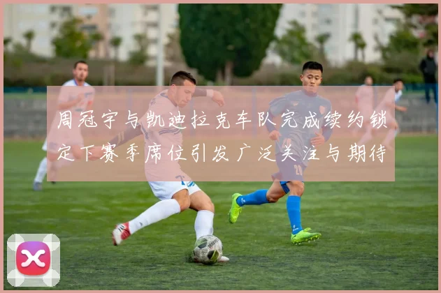 周冠宇与凯迪拉克车队完成续约锁定下赛季席位引发广泛关注与期待