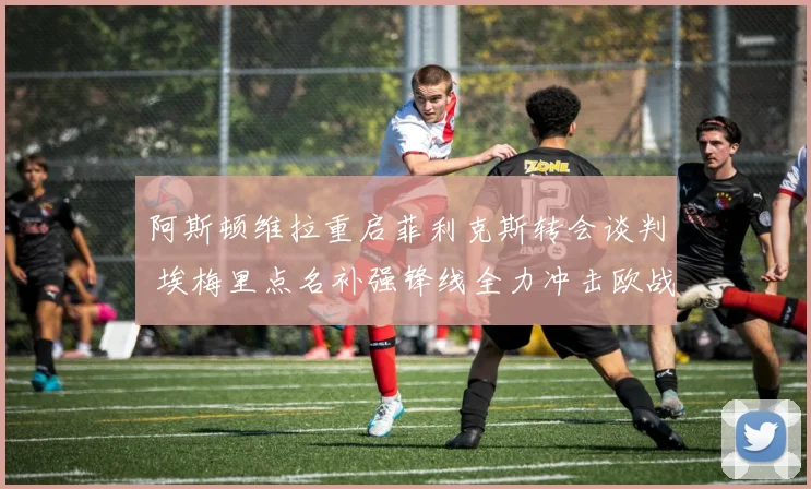 阿斯顿维拉重启菲利克斯转会谈判 埃梅里点名补强锋线全力冲击欧战