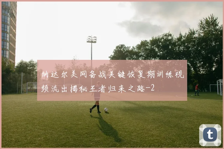 纳达尔美网备战关键恢复期训练视频流出揭秘王者归来之路