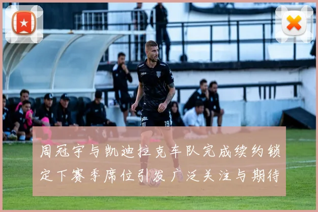 周冠宇与凯迪拉克车队完成续约锁定下赛季席位引发广泛关注与期待