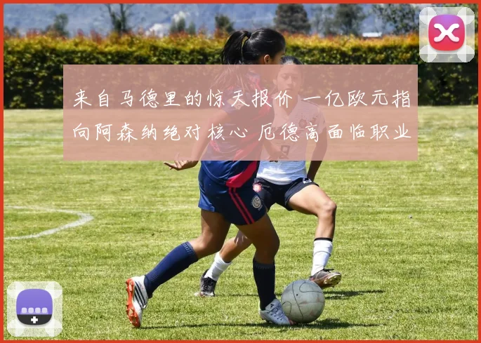 来自马德里的惊天报价 一亿欧元指向阿森纳绝对核心 厄德高面临职业生涯最重大抉择 转会大戏启幕