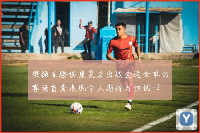 樊振东腰伤康复后出战全运会单打赛场首秀表现令人期待与担忧