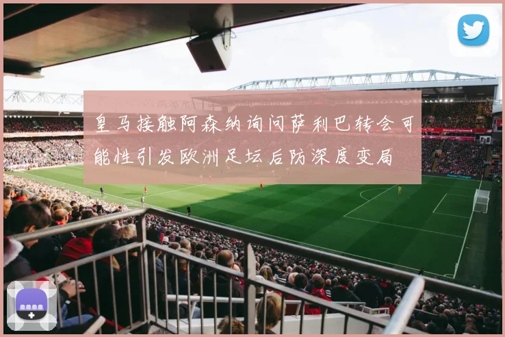 皇马接触阿森纳询问萨利巴转会可能性引发欧洲足坛后防深度变局