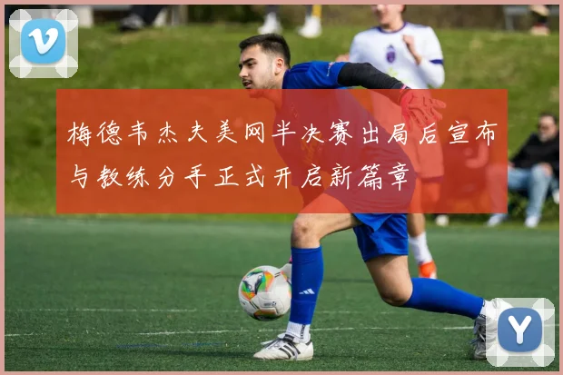 梅德韦杰夫美网半决赛出局后宣布与教练分手正式开启新篇章