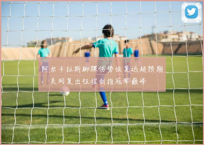 阿尔卡拉斯脚踝伤势恢复远超预期，美网复出征程剑指冠军巅峰