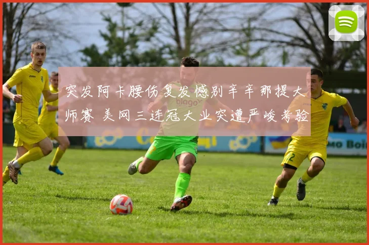突发阿卡腰伤复发憾别辛辛那提大师赛 美网三连冠大业突遭严峻考验
