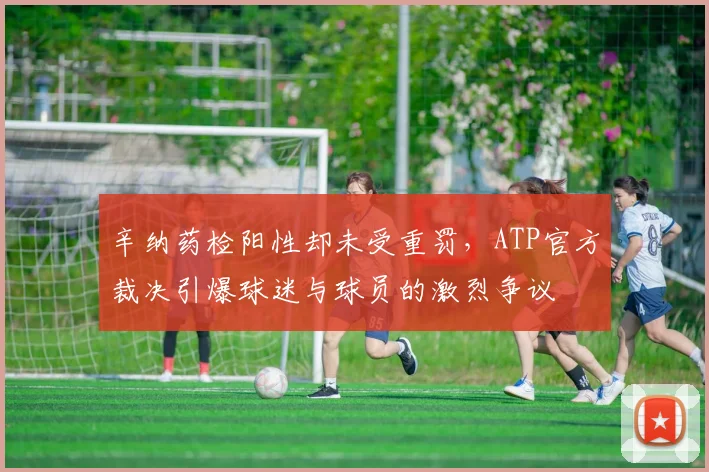 辛纳药检阳性却未受重罚,ATP官方裁决引爆球迷与球员的激烈争议