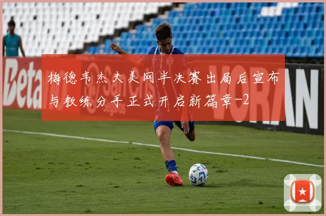 梅德韦杰夫美网半决赛出局后宣布与教练分手正式开启新篇章