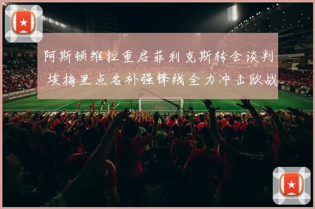 阿斯顿维拉重启菲利克斯转会谈判 埃梅里点名补强锋线全力冲击欧战