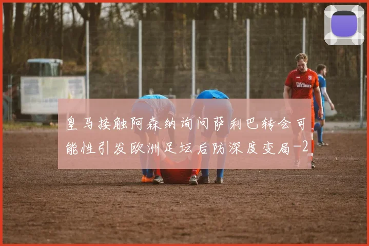 皇马接触阿森纳询问萨利巴转会可能性引发欧洲足坛后防深度变局