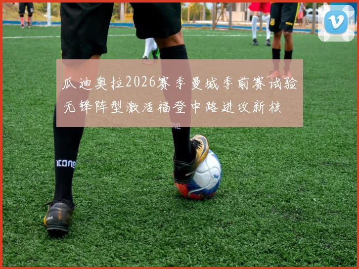 瓜迪奥拉2026赛季曼城季前赛试验无锋阵型激活福登中路进攻新核