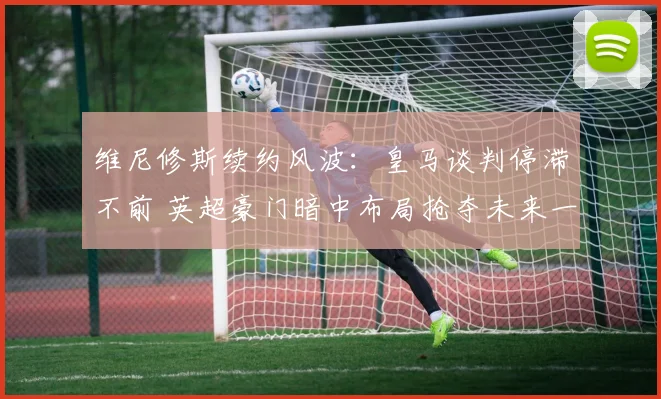 维尼修斯续约风波:皇马谈判停滞不前 英超豪门暗中布局抢夺未来一代巨星