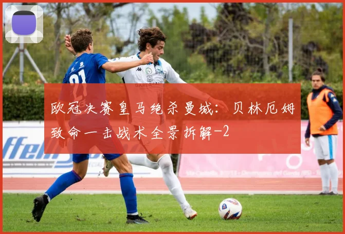 欧冠决赛皇马绝杀曼城:贝林厄姆致命一击战术全景拆解