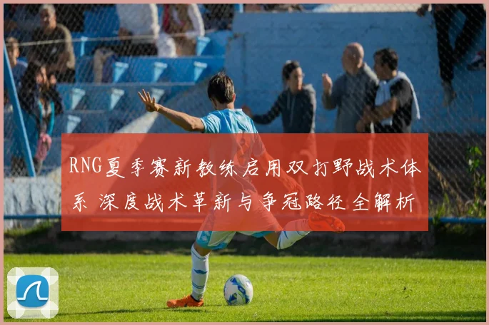RNG夏季赛新教练启用双打野战术体系 深度战术革新与争冠路径全解析