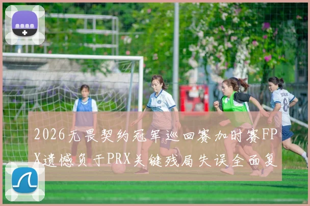2026无畏契约冠军巡回赛加时赛FPX遗憾负于PRX关键残局失误全面复盘