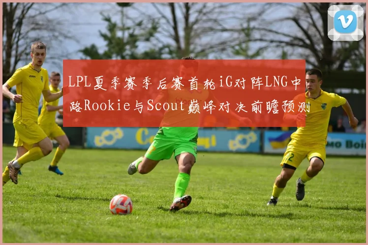 LPL夏季赛季后赛首轮iG对阵LNG中路Rookie与Scout巅峰对决前瞻预测