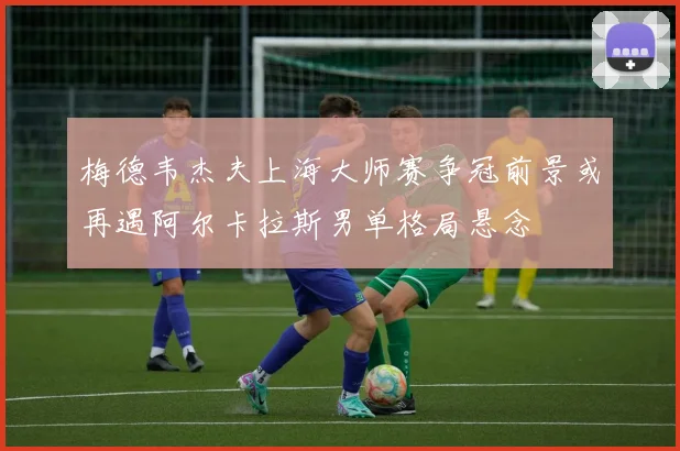 梅德韦杰夫上海大师赛争冠前景或再遇阿尔卡拉斯男单格局悬念