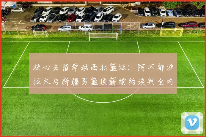 核心去留牵动西北篮坛：阿不都沙拉木与新疆男篮顶薪续约谈判全内幕及离队可能性深度剖析