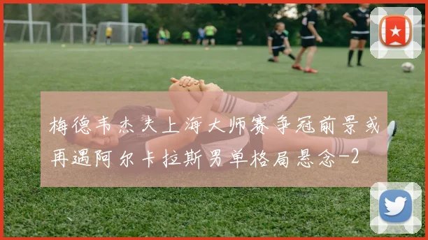 梅德韦杰夫上海大师赛争冠前景或再遇阿尔卡拉斯男单格局悬念