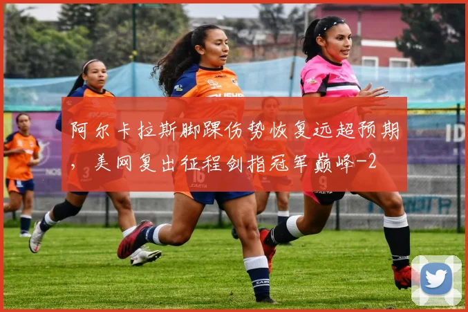 阿尔卡拉斯脚踝伤势恢复远超预期，美网复出征程剑指冠军巅峰