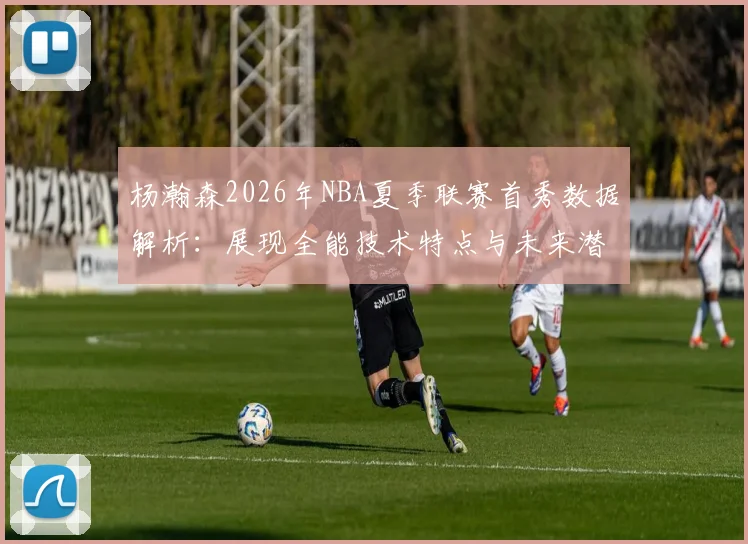 杨瀚森2026年NBA夏季联赛首秀数据解析:展现全能技术特点与未来潜力