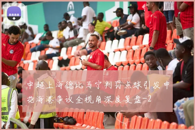 中超上海德比马宁判罚点球引发申花海港争议全视角深度复盘